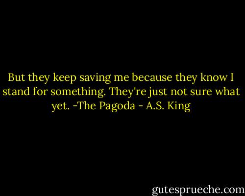 But they keep saving me because they know I stand for something. They're just not sure what yet.<br />-The Pagoda - A.S. King