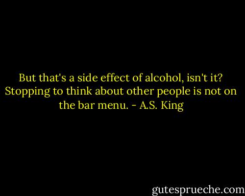 But that's a side effect of alcohol, isn't it? Stopping to think about other people is not on the bar menu. - A.S. King