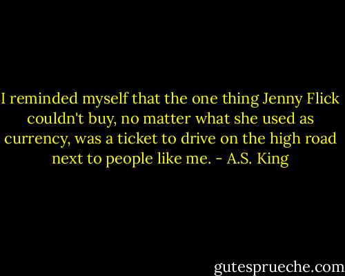I reminded myself that the one thing Jenny Flick couldn't buy, no matter what she used as currency, was a ticket to drive on the high road next to people like me. - A.S. King