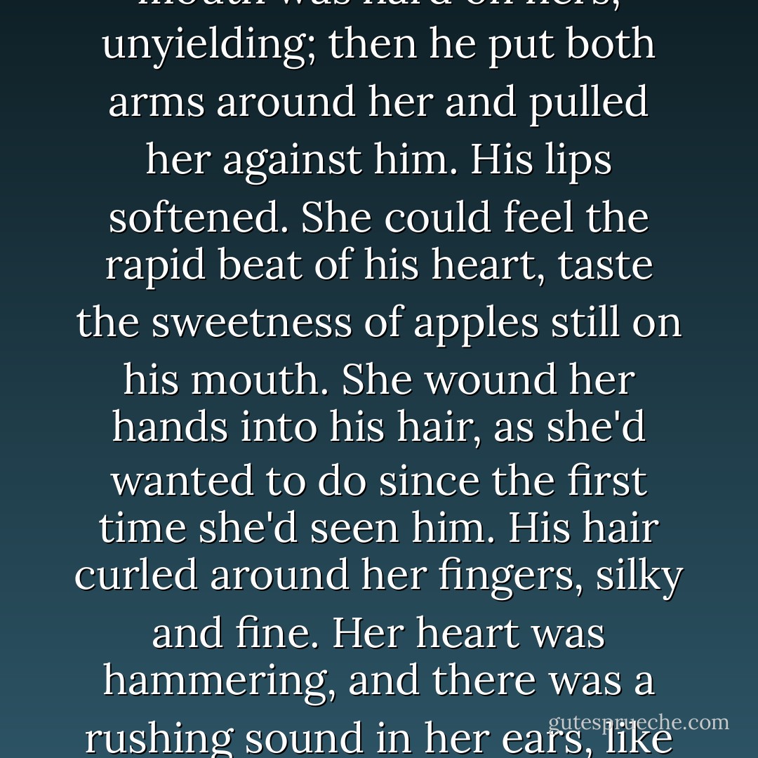 It was at first almost as if he hadn't wanted to kiss her. His mouth was hard on hers, unyielding; then he put both arms around her and pulled her against him. His lips softened. She could feel the rapid beat of his heart, taste the sweetness of apples still on his mouth. She wound her hands into his hair, as she'd wanted to do since the first time she'd seen him. His hair curled around her fingers, silky and fine. Her heart was hammering, and there was a rushing sound in her ears, like beating wings - Cassandra Clare