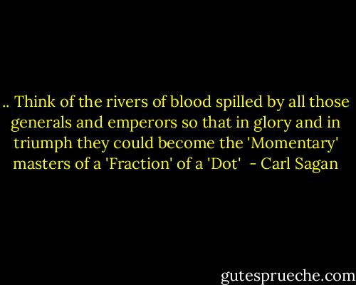 .. Think of the rivers of blood spilled by all those generals and emperors so that in glory and in triumph they could become the 'Momentary' masters of a 'Fraction' of a 'Dot'  - Carl Sagan