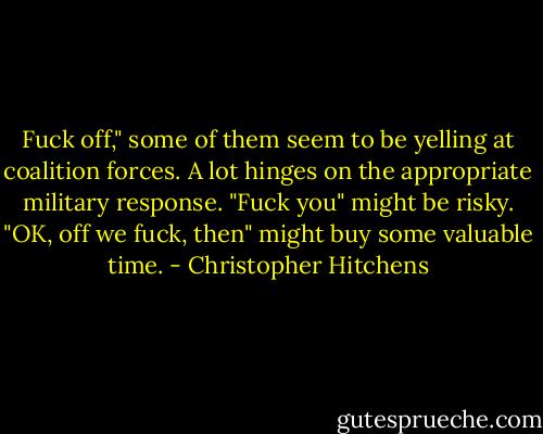 Fuck off," some of them seem to be yelling at coalition forces. A lot hinges on the appropriate military response. "Fuck you" might be risky. "OK, off we fuck, then" might buy some valuable time. - Christopher Hitchens