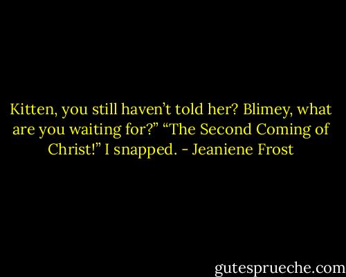 Kitten, you still haven’t told her? Blimey, what<br />are you waiting for?”<br />“The Second Coming of Christ!” I snapped. - Jeaniene Frost