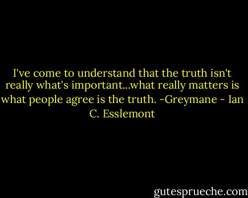 I've come to understand that the truth isn't really what's important...what really matters is what people agree is the truth. -Greymane - Ian C. Esslemont