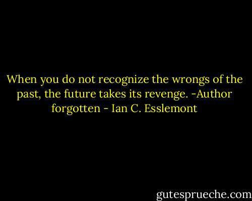 When you do not recognize the wrongs of the past, the future takes its revenge. -Author forgotten - Ian C. Esslemont