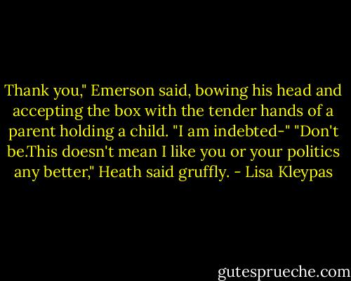 Thank you," Emerson said, bowing his head and accepting the box with the tender hands of a parent holding a child. "I am indebted-"<br />"Don't be.This doesn't mean I like you or your politics any better," Heath said gruffly. - Lisa Kleypas
