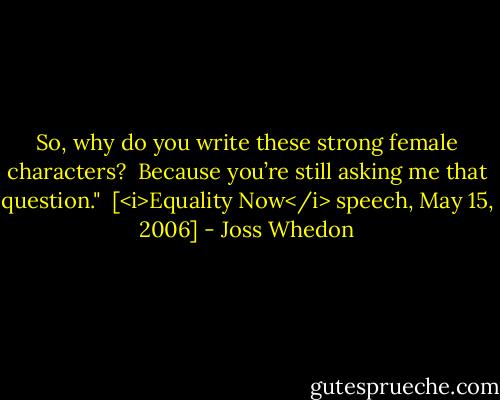 So, why do you write these strong female characters?<br /><br />Because you’re still asking me that question."<br /><br />[<i>Equality Now</i> speech, May 15, 2006] - Joss Whedon
