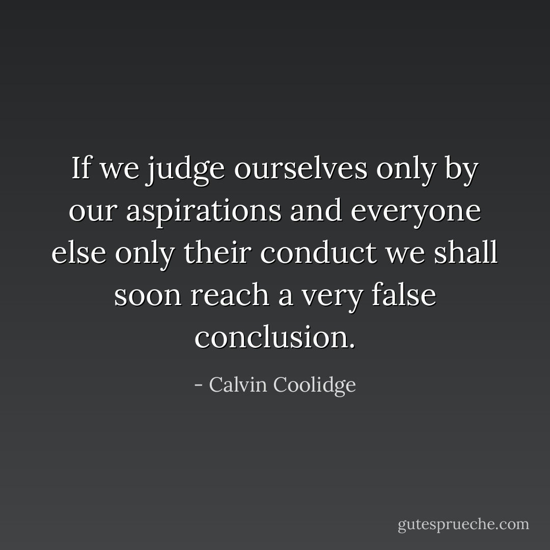 If we judge ourselves only by our aspirations and everyone else only their conduct we shall soon reach a very false conclusion. - Calvin Coolidge