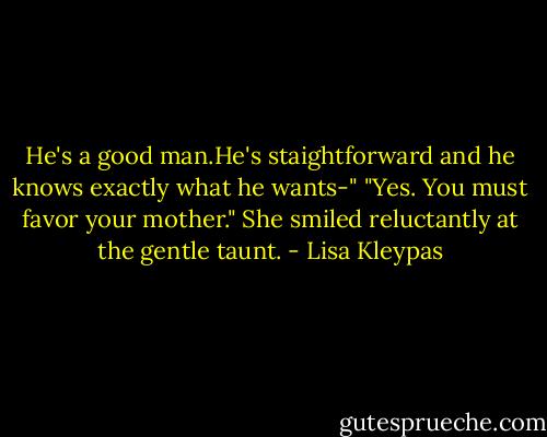 He's a good man.He's staightforward and he knows exactly what he wants-"<br />"Yes. You must favor your mother."<br />She smiled reluctantly at the gentle taunt. - Lisa Kleypas