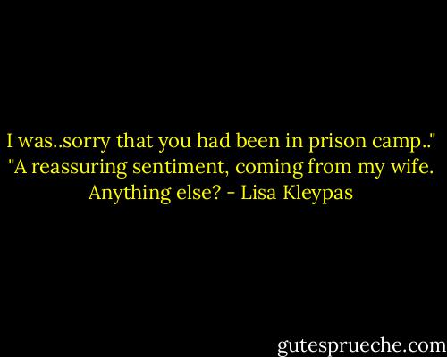 I was..sorry that you had been in prison camp.."<br />"A reassuring sentiment, coming from my wife. Anything else? - Lisa Kleypas
