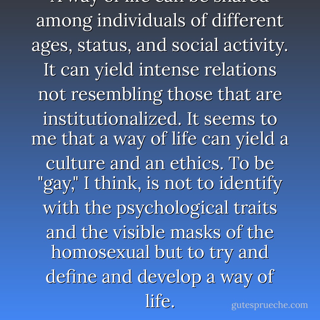 A way of life can be shared among individuals of different ages, status, and social activity. It can yield intense relations not resembling those that are institutionalized. It seems to me that a way of life can yield a culture and an ethics. To be "gay," I think, is not to identify with the psychological traits and the visible masks of the homosexual but to try and define and develop a way of life. - Michel Foucault