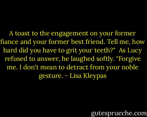 A toast to the engagement on your former fiance and your former best friend. Tell me, how hard did you have to grit your teeth?" <br />As Lucy refused to answer, he laughed softly. "Forgive me. I don't mean to detract from your noble gesture. - Lisa Kleypas