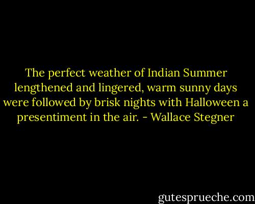 The perfect weather of Indian Summer lengthened and lingered, warm sunny days were followed by brisk nights with Halloween a presentiment in the air. - Wallace Stegner