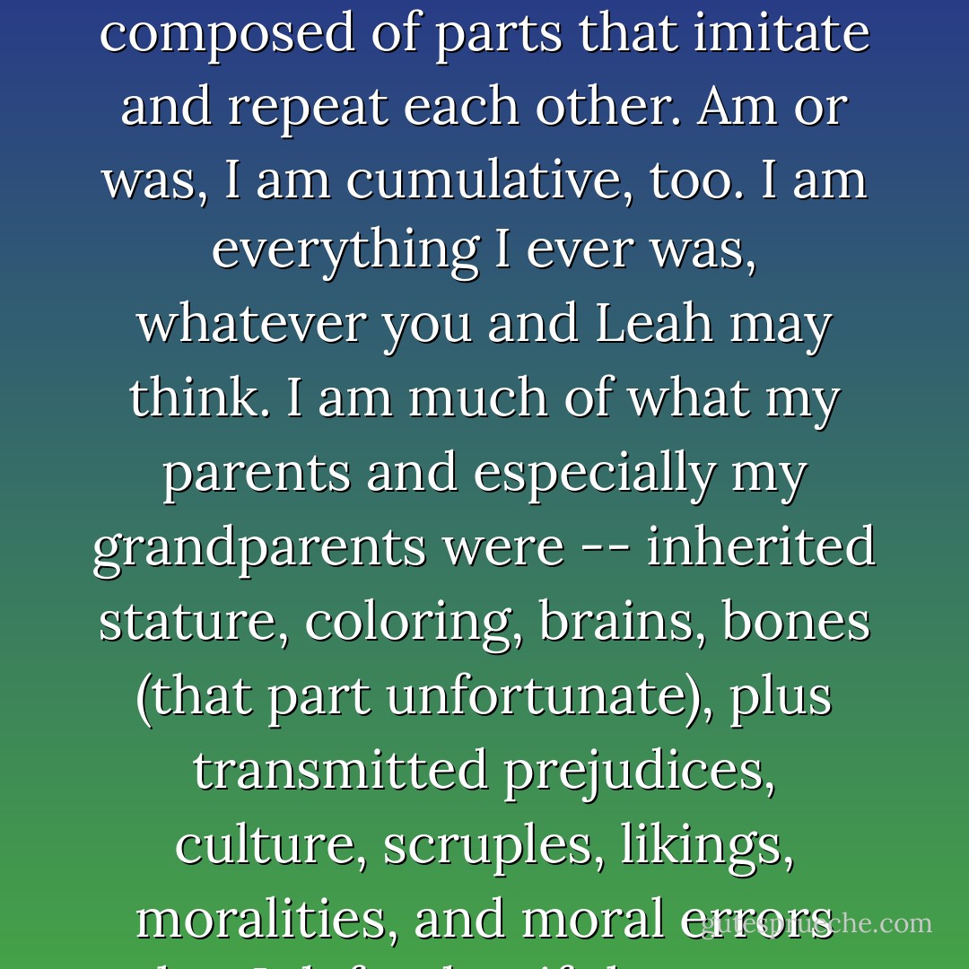 Before I can say <i>I am</i>, I was. Heraclitus and I, prophets of flux, know that the flux is composed of parts that imitate and repeat each other. Am or was, I am cumulative, too. I am everything I ever was, whatever you and Leah may think. I am much of what my parents and especially my grandparents were -- inherited stature, coloring, brains, bones (that part unfortunate), plus transmitted prejudices, culture, scruples, likings, moralities, and moral errors that I defend as if they were personal and not familial. - Wallace Stegner