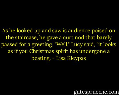 As he looked up and saw is audience poised on the staircase, he gave a curt nod that barely passed for a greeting.<br />"Well," Lucy said, "it looks as if you Christmas spirit has undergone a beating. - Lisa Kleypas