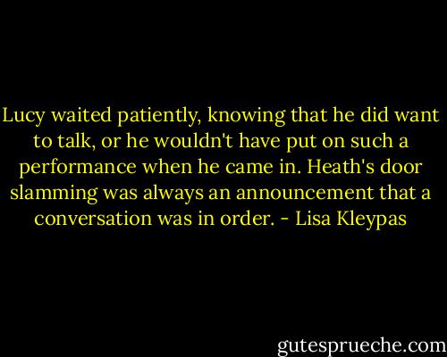 Lucy waited patiently, knowing that he did want to talk, or he wouldn't have put on such a performance when he came in. Heath's door slamming was always an announcement that a conversation was in order. - Lisa Kleypas