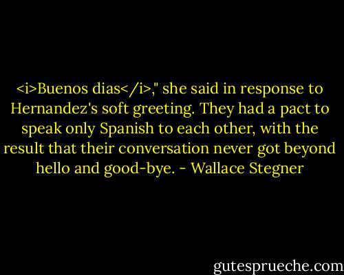 <i>Buenos dias</i>," she said in response to Hernandez's soft greeting. They had a pact to speak only Spanish to each other, with the result that their conversation never got beyond hello and good-bye. - Wallace Stegner