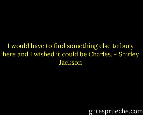 I would have to find something else to bury here and I wished it could be Charles. - Shirley Jackson