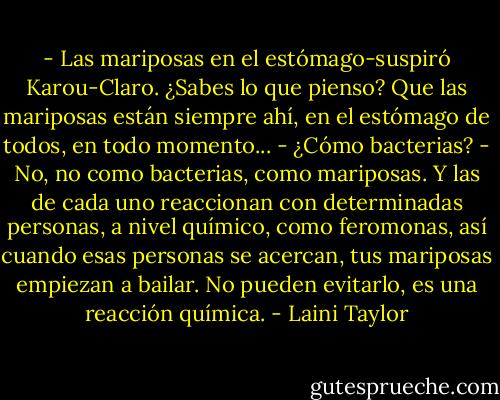 - Las mariposas en el estómago-suspiró Karou-Claro. ¿Sabes lo que pienso? Que las mariposas están siempre ahí, en el estómago de todos, en todo momento...<br />- ¿Cómo bacterias?<br />- No, no como bacterias, como mariposas. Y las de cada uno reaccionan con determinadas personas, a nivel químico, como feromonas, así cuando esas personas se acercan, tus mariposas empiezan a bailar. No pueden evitarlo, es una reacción química. - Laini Taylor
