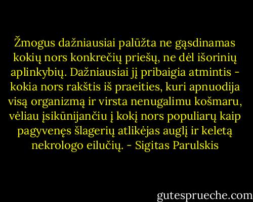 Žmogus dažniausiai palūžta ne gąsdinamas kokių nors konkrečių priešų, ne dėl išorinių aplinkybių. Dažniausiai jį pribaigia atmintis - kokia nors rakštis iš praeities, kuri apnuodija visą organizmą ir virsta nenugalimu košmaru, vėliau įsikūnijančiu į kokį nors populiarų kaip pagyvenęs šlagerių atlikėjas auglį ir keletą nekrologo eilučių. - Sigitas Parulskis