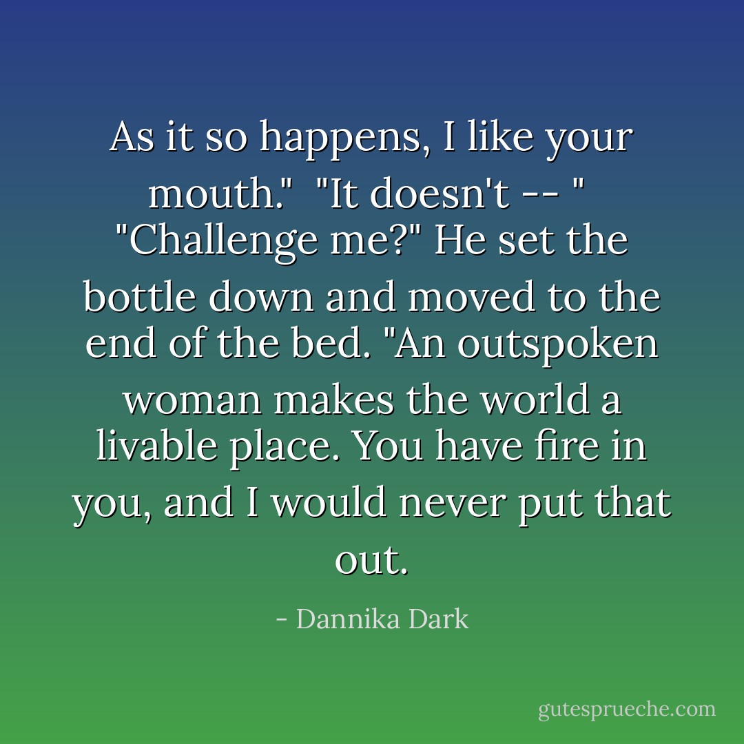 As it so happens, I like your mouth."<br /><br />"It doesn't -- "<br /><br />"Challenge me?" He set the bottle down and moved to the end of the bed. "An outspoken woman makes the world a livable place. You have fire in you, and I would never put that out. - Dannika Dark