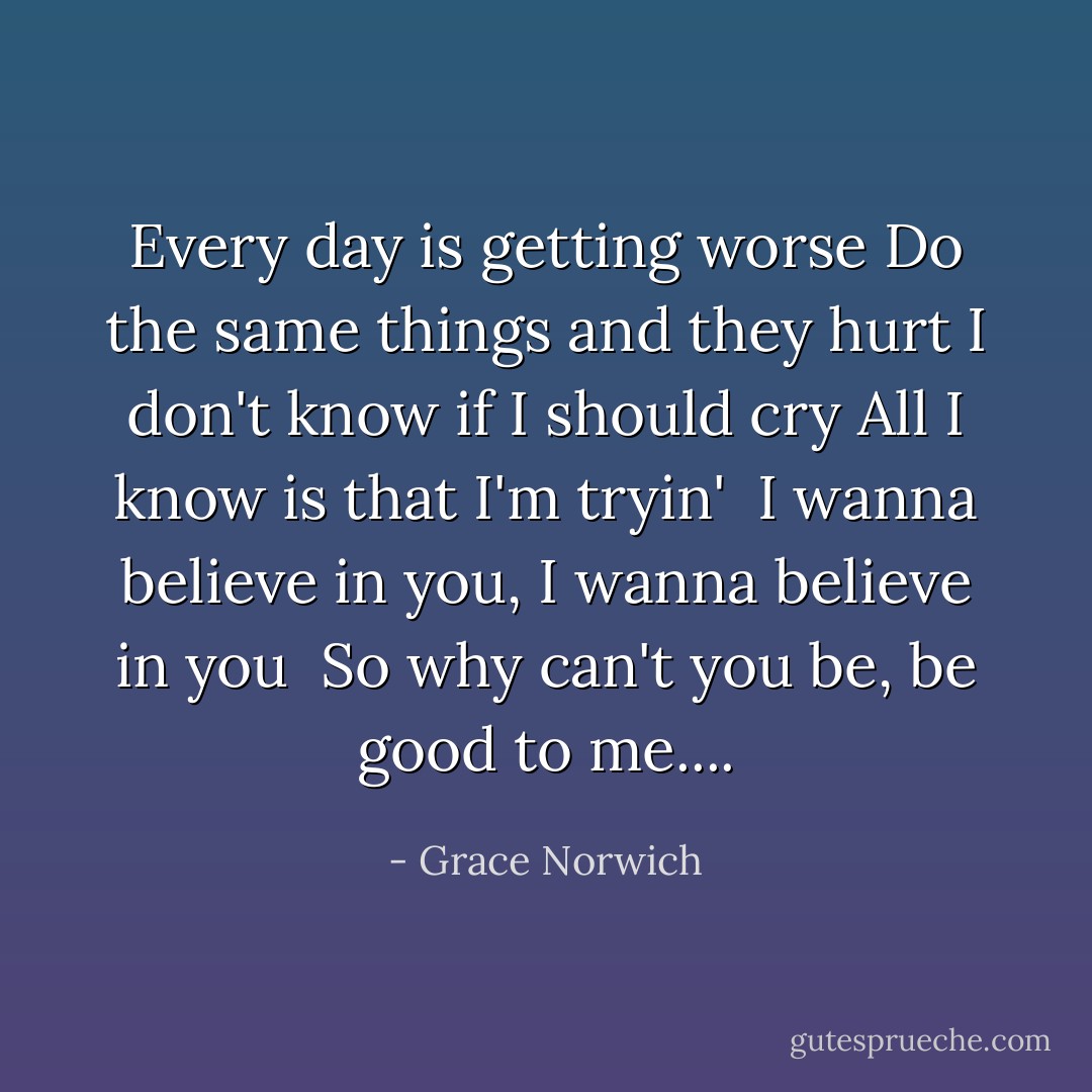 Every day is getting worse<br />Do the same things and they hurt<br />I don't know if I should cry<br />All I know is that I'm tryin' <br />I wanna believe in you, I wanna believe in you <br />So why can't you be, be good to me.... - Grace Norwich