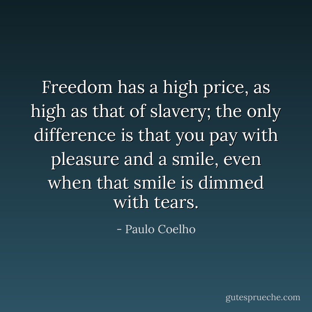 Freedom has a high price, as high as that of slavery; the only difference is that you pay with pleasure and a smile, even when that smile is dimmed with tears. - Paulo Coelho