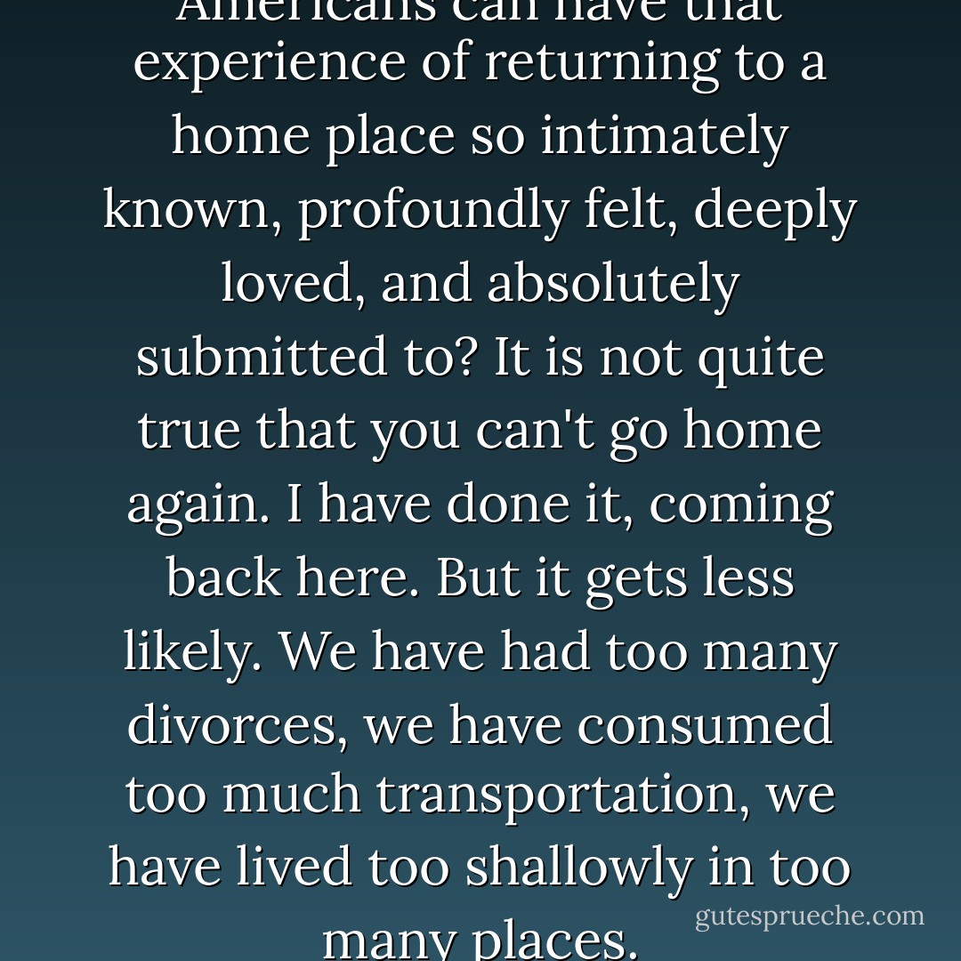 I wonder if ever again Americans can have that experience of returning to a home place so intimately known, profoundly felt, deeply loved, and absolutely submitted to? It is not quite true that you can't go home again. I have done it, coming back here. But it gets less likely. We have had too many divorces, we have consumed too much transportation, we have lived too shallowly in too many places. - Wallace Stegner