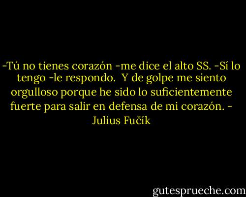 -Tú no tienes corazón -me dice el alto SS.<br />-Sí lo tengo -le respondo.<br /> Y de golpe me siento orgulloso porque he sido lo suficientemente fuerte para salir en defensa de mi corazón. - Julius Fučík
