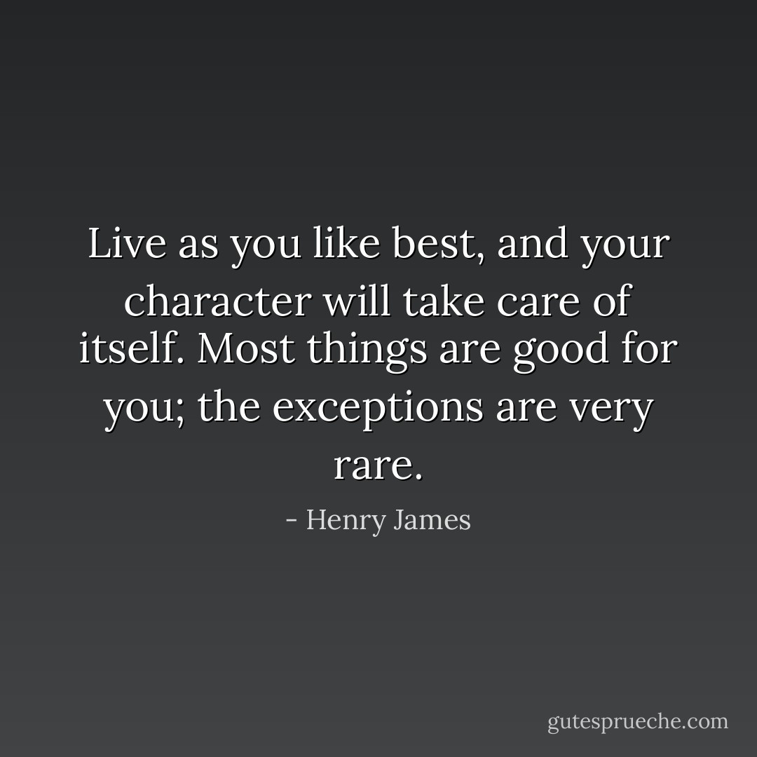 Live as you like best, and your character will take care of itself. Most things are good for you; the exceptions are very rare. - Henry James