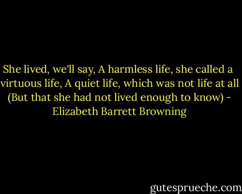 She lived, we'll say,<br />A harmless life, she called a <br />virtuous life,<br />A quiet life, which was not life at all<br />(But that she had not lived enough to know) - Elizabeth Barrett Browning