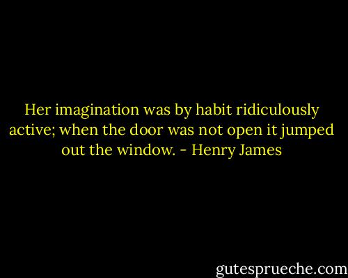 Her imagination was by habit ridiculously active; when the door was not open it jumped out the window. - Henry James