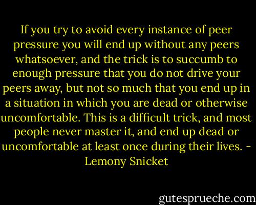 If you try to avoid every instance of peer pressure you will end up without any peers whatsoever, and the trick is to succumb to enough pressure that you do not drive your peers away, but not so much that you end up in a situation in which you are dead or otherwise uncomfortable. This is a difficult trick, and most people never master it, and end up dead or uncomfortable at least once during their lives. - Lemony Snicket