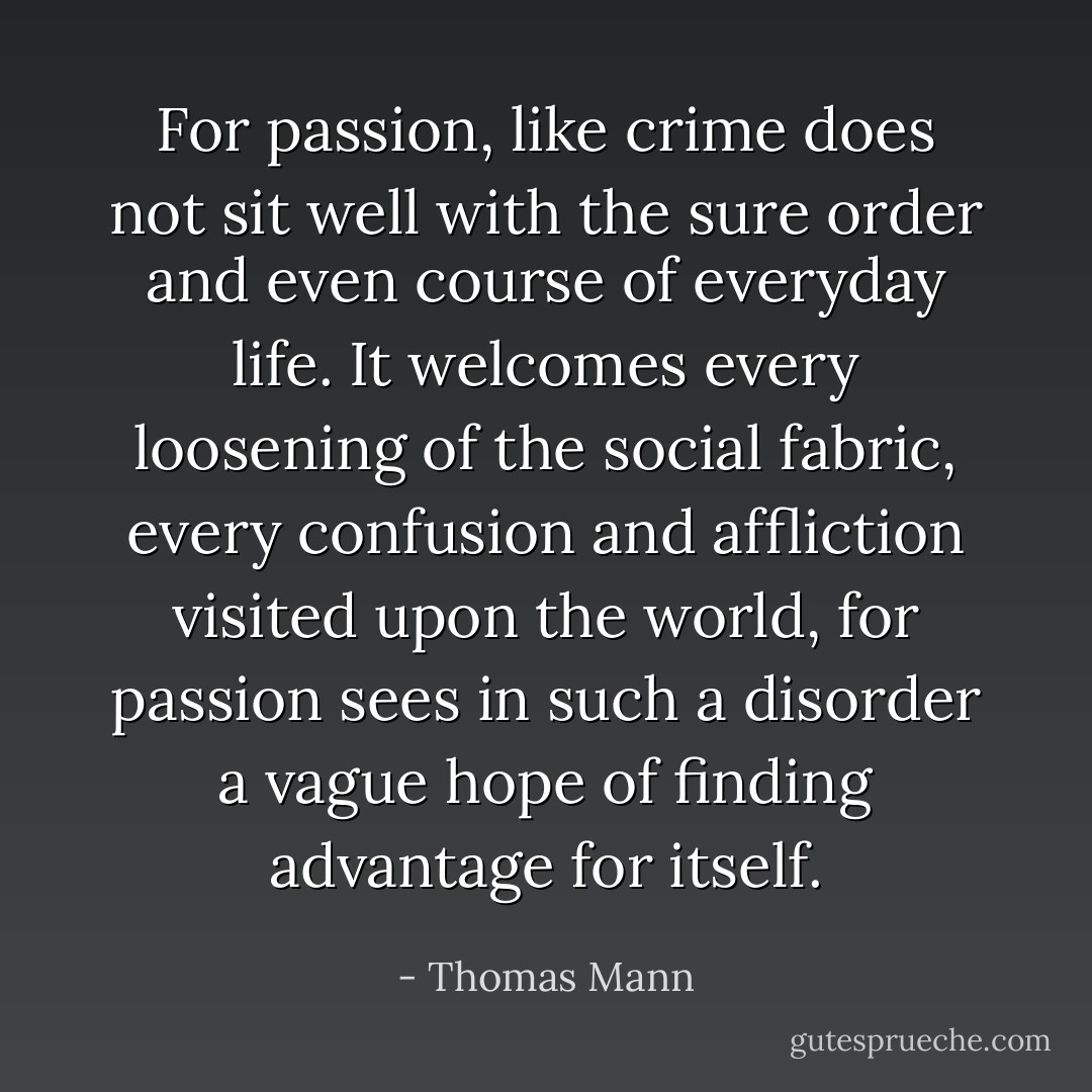 For passion, like crime does not sit well with the sure order and even course of everyday life. It welcomes every loosening of the social fabric, every confusion and affliction visited upon the world, for passion sees in such a disorder a vague hope of finding advantage for itself. - Thomas Mann