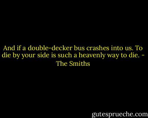 And if a double-decker bus crashes into us. To die by your side is such a heavenly way to die. - The Smiths