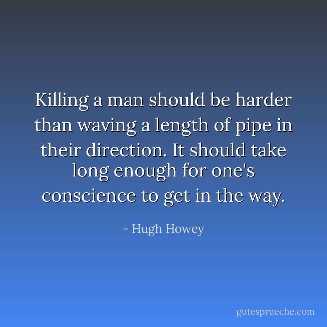 Killing a man should be harder than waving a length of pipe in their direction. It should take long enough for one's conscience to get in the way. - Hugh Howey