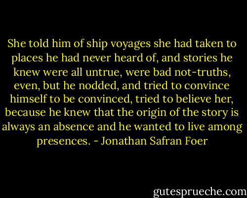 She told him of ship voyages she had taken to places he had never heard of, and stories he knew were all untrue, were bad not-truths, even, but he nodded, and tried to convince himself to be convinced, tried to believe her, because he knew that the origin of the story is always an absence and he wanted to live among presences. - Jonathan Safran Foer