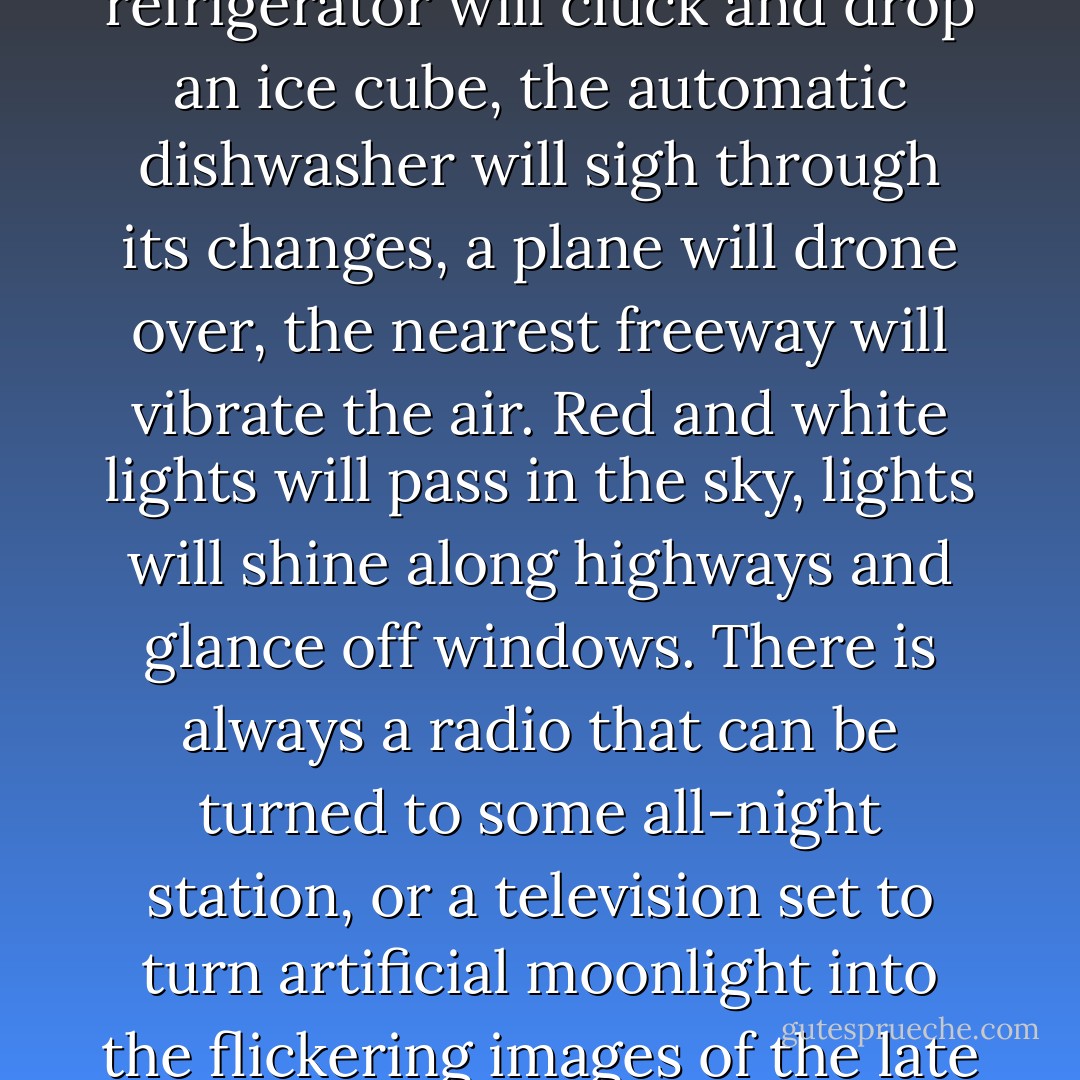 [The modern age] knows nothing about isolation and nothing about silence. In our quietest and loneliest hour the automatic ice-maker in the refrigerator will cluck and drop an ice cube, the automatic dishwasher will sigh through its changes, a plane will drone over, the nearest freeway will vibrate the air. Red and white lights will pass in the sky, lights will shine along highways and glance off windows. There is always a radio that can be turned to some all-night station, or a television set to turn artificial moonlight into the flickering images of the late show. We can put on a turntable whatever consolation we most respond to, Mozart or Copland or the Grateful Dead. - Wallace Stegner