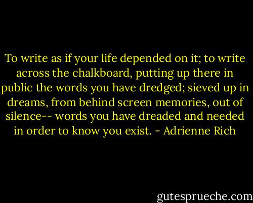 To write as if your life depended on it; to write across the chalkboard, putting up there in public the words you have dredged; sieved up in dreams, from behind screen memories, out of silence-- words you have dreaded and needed in order to know you exist. - Adrienne Rich