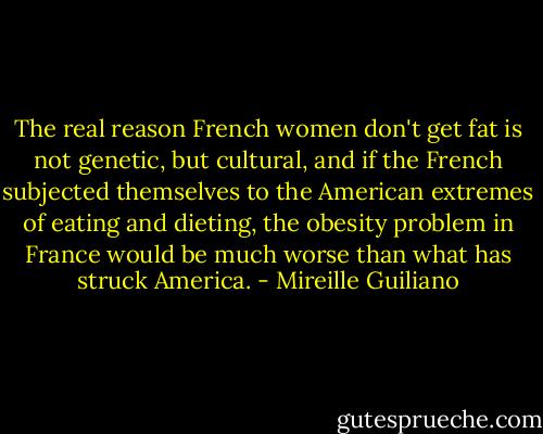 The real reason French women don't get fat is not genetic, but cultural, and if the French subjected themselves to the American extremes of eating and dieting, the obesity problem in France would be much worse than what has struck America. - Mireille Guiliano