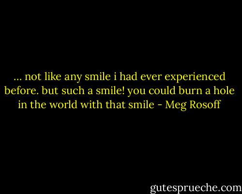 … not like any smile i had ever experienced before. but such a smile! you could burn a hole in the world with that smile - Meg Rosoff
