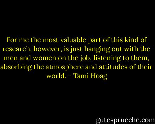 For me the most valuable part of this kind of research, however, is just hanging out with the men and women on the job, listening to them, absorbing the atmosphere and attitudes of their world. - Tami Hoag