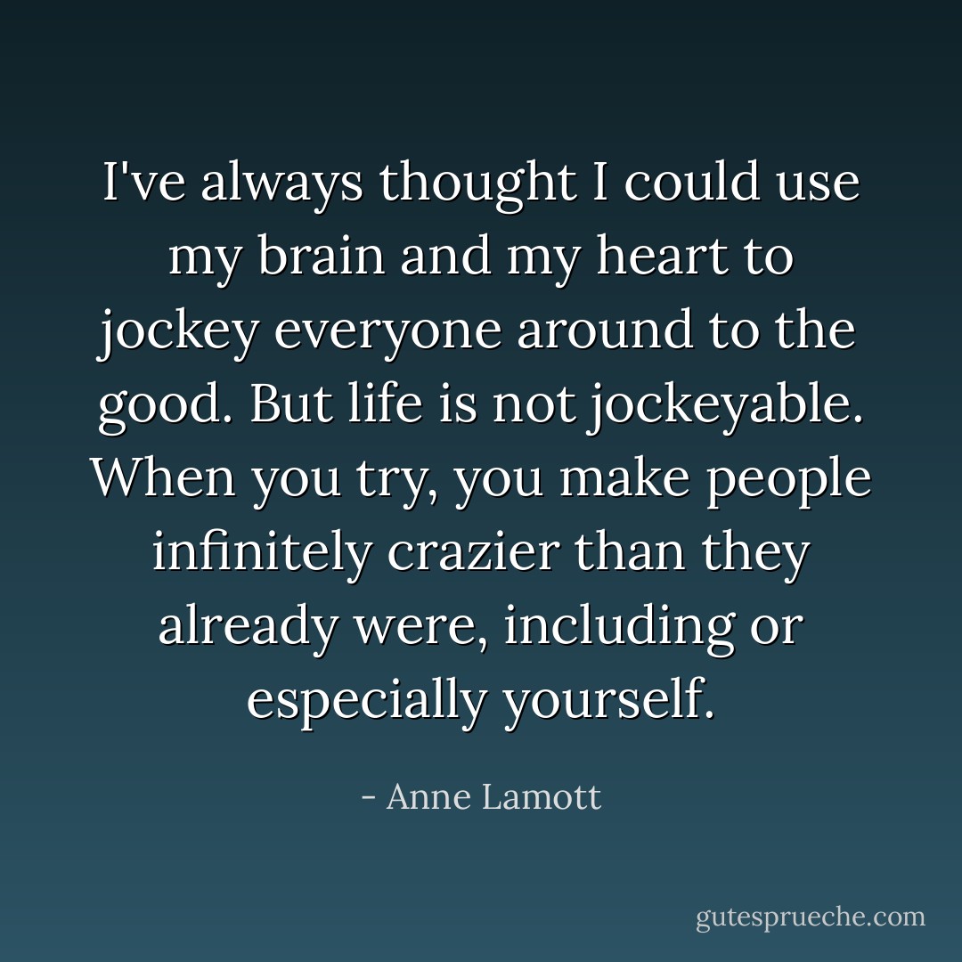 I've always thought I could use my brain and my heart to jockey everyone around to the good. But life is not jockeyable. When you try, you make people infinitely crazier than they already were, including or especially yourself. - Anne Lamott