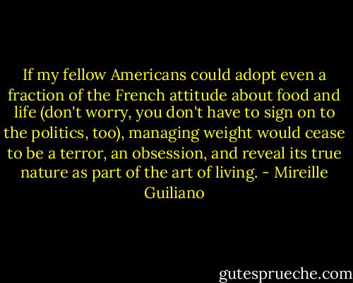 If my fellow Americans could adopt even a fraction of the French attitude about food and life (don't worry, you don't have to sign on to the politics, too), managing weight would cease to be a terror, an obsession, and reveal its true nature as part of the art of living. - Mireille Guiliano