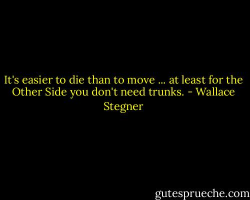 It's easier to die than to move ... at least for the Other Side you don't need trunks. - Wallace Stegner