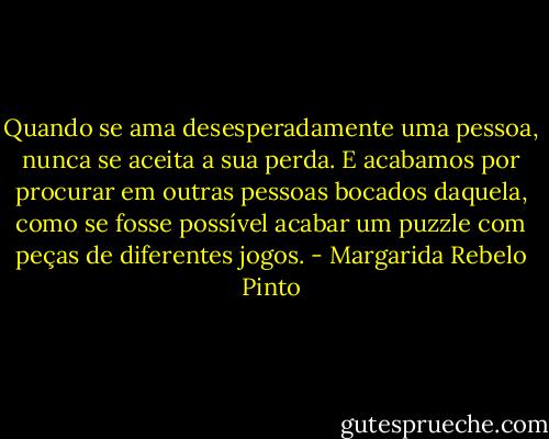 Quando se ama desesperadamente uma pessoa, nunca se aceita a sua perda. E acabamos por procurar em outras pessoas bocados daquela, como se fosse possível acabar um puzzle com peças de diferentes jogos. - Margarida Rebelo Pinto