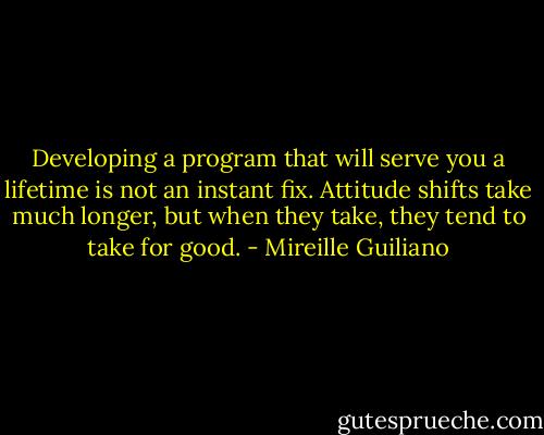 Developing a program that will serve you a lifetime is not an instant fix. Attitude shifts take much longer, but when they take, they tend to take for good. - Mireille Guiliano