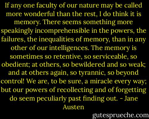 If any one faculty of our nature may be called more wonderful than the rest, I do think it is memory. There seems something more speakingly incomprehensible in the powers, the failures, the inequalities of memory, than in any other of our intelligences. The memory is sometimes so retentive, so serviceable, so obedient; at others, so bewildered and so weak; and at others again, so tyrannic, so beyond control! We are, to be sure, a miracle every way; but our powers of recollecting and of forgetting do seem peculiarly past finding out. - Jane Austen