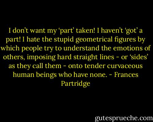 I don’t want my ‘part’ taken! I haven’t ‘got’ a part! I hate the stupid geometrical figures by which people try to understand the emotions of others, imposing hard straight lines - or ‘sides’ as they call them - onto tender curvaceous human beings who have none. - Frances Partridge
