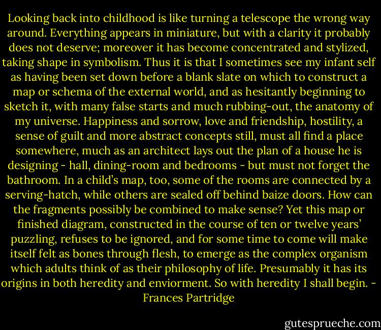 Looking back into childhood is like turning a telescope the wrong way around. Everything appears in miniature, but with a clarity it probably does not deserve; moreover it has become concentrated and stylized, taking shape in symbolism. Thus it is that I sometimes see my infant self as having been set down before a blank slate on which to construct a map or schema of the external world, and as hesitantly beginning to sketch it, with many false starts and much rubbing-out, the anatomy of my universe. Happiness and sorrow, love and friendship, hostility, a sense of guilt and more abstract concepts still, must all find a place somewhere, much as an architect lays out the plan of a house he is designing - hall, dining-room and bedrooms - but must not forget the bathroom. In a child’s map, too, some of the rooms are connected by a serving-hatch, while others are sealed off behind baize doors. How can the fragments possibly be combined to make sense? Yet this map or finished diagram, constructed in the course of ten or twelve years’ puzzling, refuses to be ignored, and for some time to come will make itself felt as bones through flesh, to emerge as the complex organism which adults think of as their philosophy of life. Presumably it has its origins in both heredity and enviorment. So with heredity I shall begin. - Frances Partridge